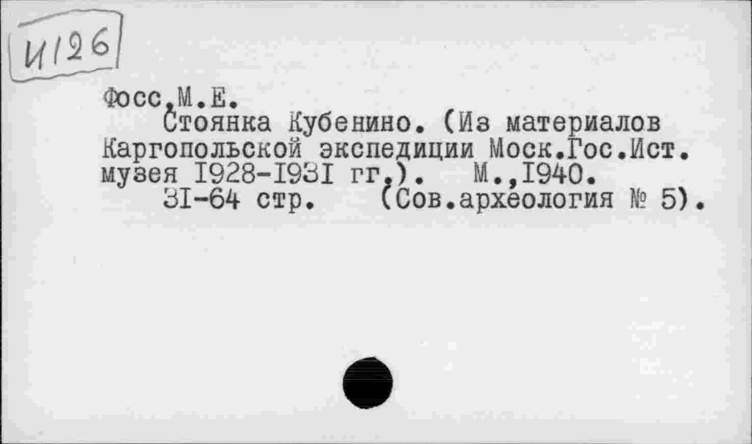 ﻿Фосс.М.Е.
Стоянка Кубенино. (Из материалов Каргопольской экспедиции Моск.Гос.Ист. музея I928-I93I гг.).	М.,1940.
31-64 стр. (Сов.археология № 5).